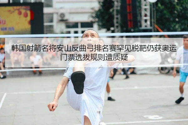 韩国射箭名将安山反曲弓排名赛罕见脱靶仍获奥运门票选拔规则遭质疑