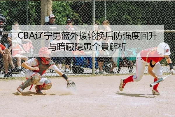 CBA辽宁男篮外援轮换后防强度回升与暗藏隐患全景解析